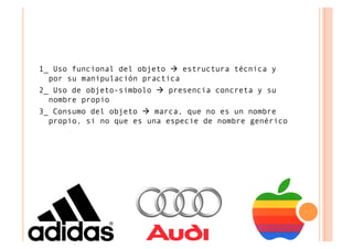 1_ Uso funcional del objeto  estructura técnica y
  por su manipulación practica
2_ Uso de objeto-simbolo  presencia concreta y su
  nombre propio
3_ Consumo del objeto  marca, que no es un nombre
  propio, si no que es una especie de nombre genérico
 