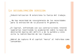 LA DESSUBLIMACIÓN DIRIGIDA
_Industrializacion  extorciona la fuerza del trabajo.


_ No hay necesidad de resurgimiento de las necesidades
 para la extracción de la plusvalía  ganancia.


_El Capital, enfrentado con sus contracicciones intentó
 superarlas reactivando la acumulación sobre la base de
 destrución masiva del deficit y de la quiebra y esto
 evita la redistribución de las riquezas.


_Umbral de ruptura  el capital “marca” al individuo como
 consumidor.
 