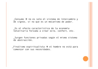_Consumo  no es solo el sistema de intercambio y
de signos, si no que es un mecanísmo de poder.


_Es el efecto característico de la economía
totalitaria forzada a crear ocio, confort, etc.


_Surgen funciones privadas según el mismo sistema
de abstracción.


_Finalismo espiritualísta  el hombre no está para
 comenzar con sus necesidades.
 