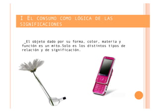 I EL CONSUMO COMO LÓGICA DE LAS
SIGNIFICACIONES


 _El objeto dado por su forma, color, materia y
función es un mito.Solo es los distintos tipos de
relación y de significación.
 