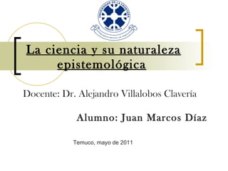 La ciencia y su naturaleza epistemológica   Alumno: Juan Marcos Díaz Docente: Dr. Alejandro Villalobos Clavería  Temuco, mayo de 2011 