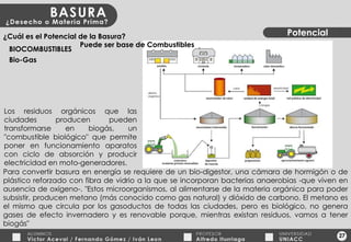 27 Potencial ¿Cuál es el Potencial de la Basura? BIOCOMBUSTIBLES Bio-Gas Los residuos orgánicos que las ciudades producen pueden transformarse en biogás, un "combustible biológico" que permite poner en funcionamiento aparatos con ciclo de absorción y producir electricidad en moto-generadores. Para convertir basura en energía se requiere de un bio-digestor, una cámara de hormigón o de plástico reforzado con fibra de vidrio a la que se incorporan bacterias anaerobias -que viven en ausencia de oxígeno-. "Estos microorganismos, al alimentarse de la materia orgánica para poder subsistir, producen metano (más conocido como gas natural) y dióxido de carbono. El metano es el mismo que circula por los gasoductos de todas las ciudades, pero es biológico, no genera gases de efecto invernadero y es renovable porque, mientras existan residuos, vamos a tener biogás" Puede ser base de Combustibles 
