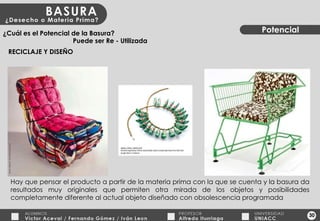 30 Potencial ¿Cuál es el Potencial de la Basura? RECICLAJE Y DISEÑO Puede ser Re - Utilizada Hay que pensar el producto a partir de la materia prima con la que se cuenta y la basura da resultados muy originales que permiten otra mirada de los objetos y posibilidades completamente diferente al actual objeto diseñado con obsolescencia programada 