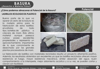 31 Potencial ¿Cómo podemos almacenar el Potencial de la Basura? LADRILLOS ECOLOGICOS PLASTICO La fabricación de ladrillos con materiales reciclados resulta un proyecto altamente positivo. Además, los resultados obtenidos son excelentes ya que los ladrillos reciclados ofrecen mayor resistencia al fuego, mayor resistencia mecánica, similar absorción del agua, buen comportamiento a la intemperie, mejor aislamiento acústico y a su vez, se pueden cortar y clavar con facilidad. Buena parte de lo que va aparar al cesto de la basura es la materia prima para la fabricación de estos ladrillos: envoltorios de todo tipo, botellas de plástico o cáscara de maní. Éste último material aunque parezca curioso posee excelentes propiedades y representa un aprovechamiento importantes de lo que comúnmente es desechado por las grandes plantas procesadoras de maní. 