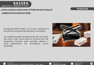 33 Potencial ¿Cómo podemos almacenar el Potencial de la Basura? LADRILLOS ECOLOGICOS PAPEL Newspaper Brick Maker  es un que compacta y transforma el papel del periódico en ladrillos. Los ladrillos pueden resultar el pie de una mesa de café o bien servir para la construcción de pequeños módulos para guardar objetos y otras alternativas tan ecológicas como divertidas. 