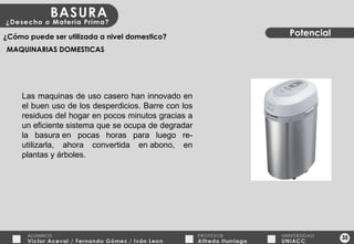 35 Potencial ¿Cómo puede ser utilizada a nivel domestico? MAQUINARIAS DOMESTICAS Las maquinas de uso casero han innovado en el buen uso de los desperdicios. Barre con los residuos del hogar en pocos minutos gracias a un eficiente sistema que se ocupa de degradar la basura en pocas horas para luego re-utilizarla, ahora convertida en abono, en plantas y árboles. 