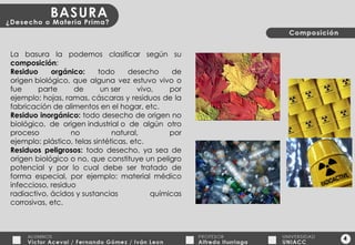 4 La basura la podemos clasificar según su  composición : Residuo orgánico:  todo desecho de origen biológico, que alguna vez estuvo vivo o fue parte de un ser vivo, por ejemplo: hojas, ramas, cáscaras y residuos de la fabricación de alimentos en el hogar, etc. Residuo inorgánico:  todo desecho de origen no biológico, de origen industrial o de algún otro proceso no natural, por ejemplo: plástico, telas sintéticas, etc. Residuos peligrosos:  todo desecho, ya sea de origen biológico o no, que constituye un peligro potencial y por lo cual debe ser tratado de forma especial, por ejemplo: material médico infeccioso, residuo radiactivo, ácidos y sustancias químicas corrosivas, etc. 