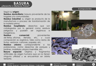 5 Según su  origen : Residuo domiciliario:  basura proveniente de los hogares y/o comunidades. Residuo industrial:  su origen es producto de la manufactura o proceso de transformación de la materia prima. Residuo hospitalario:  desechos que son catalogados por lo general como residuos peligrosos y pueden ser orgánicos e inorgánicos. Residuo comercial:  provenientes de ferias, oficinas, tiendas, etc., y cuya composición es orgánica, tales como restos de frutas, verduras, cartones, papeles, etc. Residuo urbano:  correspondiente a las poblaciones, como desechos de parques y jardines, mobiliario urbano inservible, etc. Basura espacial:  Objetos y fragmentos artificiales de origen humano que ya no tienen ninguna utilidad y se encuentran en órbita terrestre. 