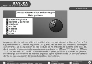 7 La generación de residuos sólidos domiciliarios ha aumentado en los últimos años de 0.6 Kg./hab/día en 1977 hemos llegado a 1.1 Kg./Hab./día en 1999 y la tendencia es a seguir aumentando. La composición de los residuos se ha modificado durante este periodo, disminuyendo el contenido de materia orgánica desde un 67% en 1992 hasta un 50% en 1995, aumentando en cambio el contenido de papeles, plásticos y envases en general, sin embargo el contenido de materia orgánica sigue representando un alto porcentaje dentro de la composición de los residuos sólidos domiciliarios. 