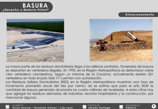 9 La mayor parte de los residuos domiciliarios llega a los rellenos sanitarios. Toneladas de basura se depositan en vertederos ilegales. En 1993, en la Región Metropolitana se detectaron sobre cien vertederos clandestinos. Según un informe de la Conama, actualmente existen 251 vertederos en todo el país: Sólo 77 cuentan con autorización. Los Residuos Sólidos Domiciliarios (RSD) en la Región Metropolitana muestran una tasa de incremento promedio anual del tres por ciento; así se estima que para el año 2020 la cantidad de basura generada alcanzaría los cuatro millones de toneladas. A estas cifras hay que agregar los residuos derivados de industrias, recintos hospitalarios y la construcción, por mencionar algunos. 