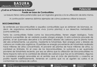 23 Potencial ¿Cuál es el Potencial de la Basura? La basura tiene varios potenciales que son logrados gracias a la re-utilización de ésta misma. A continuación veremos distintos ejemplos de cómo podemos utilizar la basura BIOCOMBUSTIBLES Se entiende por biocombustible a aquellos combustibles que se obtienen de biomasa, es decir, de organismos recientemente vivos (como plantas) o sus desechos metabólicos (como estiércol). Tanto los combustibles fósiles como los biocombustibles, tienen origen biológico. Toda sustancia susceptible de ser oxidada puede otorgar energía. Si esta sustancia procede de plantas, al ser quemada devuelve a la atmósfera dióxido de carbono que la planta tomó del aire anteriormente. Las plantas, mediante la fotosíntesis, fijan energía solar y dióxido de carbono en moléculas orgánicas. El petróleo es energía proveniente de fotosíntesis realizada hace millones de años concentrada. Al provenir de plantas de hace millones de años, su cantidad es limitada. En el caso de los biocombustibles, la sustancia a ser quemada proviene de fotosíntesis reciente, por eso se afirma que la utilización de biocombustibles no tiene impacto neto en la cantidad de dióxido de carbono que hay en la atmósfera. Algunos la consideran energía renovable en el sentido que el ciclo de plantación y cosecha se podría repetir indefinidamente, teniendo en cuenta que no se agoten los suelos ni se contaminen los campos de cultivo. Puede ser base de Combustibles 