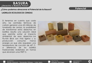 32 Potencial ¿Cómo podemos almacenar el Potencial de la Basura? LADRILLOS ECOLOGICOS CENIZAS Si tenemos en cuenta que cada año, las centrales térmicas de carbón generan unos 45 millones de toneladas de ceniza, la posibilidad de transformar estos desechos en ladrillos resulta una solución ideal que permite evitar el impacto ambiental de esos desechos. Los Fly-Ash Brick son más ligeros y su producción consume menos energía ya que sólo requieren una temperatura de cocción de 60º C, a diferencia de los ladrillos tradicionales realizAdos en hornos que alcanzan unos 900º C. 