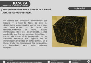 34 Potencial ¿Cómo podemos almacenar el Potencial de la Basura? LADRILLOS ECOLOGICOS BASURA Los ladrillos son fabricados enteramente con basura  y lo mejor de todo es que los desperdicios seleccionados son los que menos son considerados a la hora del reciclaje. Partículas de vidrio, escoria metalúrgica, lodo del alcantarillado, ceniza producida por los incineradores industriales y ceniza de combustible pulverizado de las centrales eléctricas son algunos de los materiales involucrados en estos ladrillos. En el Reino Unido han logrado unir los desperdicios con betún hasta formar estos poderosos bloques. 