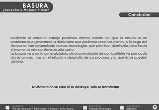 37 Conclusión Mediante el presente trabajo podemos darnos cuenta de que la basura es un problema que generamos a diario pero que podemos darle soluciones. A lo largo del tiempo se han desarrollado nuevas tecnologías que permitan disminuirla pero hasta el momento esto conlleva un alto costo. La basura va a ser la generalizadora de una revolución de combustibles ya que cada día se avanza mas en el estudio y desarrollo de sus procesos y lo que éstos pueden generar. La Materia no se crea ni se destruye, solo se transforma 