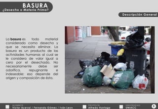 3 La  basura  es todo material considerado como desecho y que se necesita eliminar. La basura es un producto de las actividades humanas al cual se le considera de valor igual a cero por el desechado. No necesariamente debe ser odorífica, repugnante e indeseable; eso depende del origen y composición de ésta. 