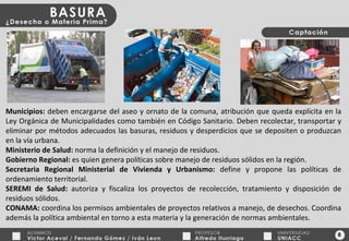 8 Municipios:  deben encargarse del aseo y ornato de la comuna, atribución que queda explícita en la Ley Orgánica de Municipalidades como también en Código Sanitario. Deben recolectar, transportar y eliminar por métodos adecuados las basuras, residuos y desperdicios que se depositen o produzcan en la vía urbana. Ministerio de Salud:  norma la definición y el manejo de residuos. Gobierno Regional:  es quien genera políticas sobre manejo de residuos sólidos en la región. Secretaria Regional Ministerial de Vivienda y Urbanismo:  define y propone las políticas de ordenamiento territorial. SEREMI de Salud:  autoriza y fiscaliza los proyectos de recolección, tratamiento y disposición de residuos sólidos. CONAMA:  coordina los permisos ambientales de proyectos relativos a manejo, de desechos. Coordina además la política ambiental en torno a esta materia y la generación de normas ambientales. 