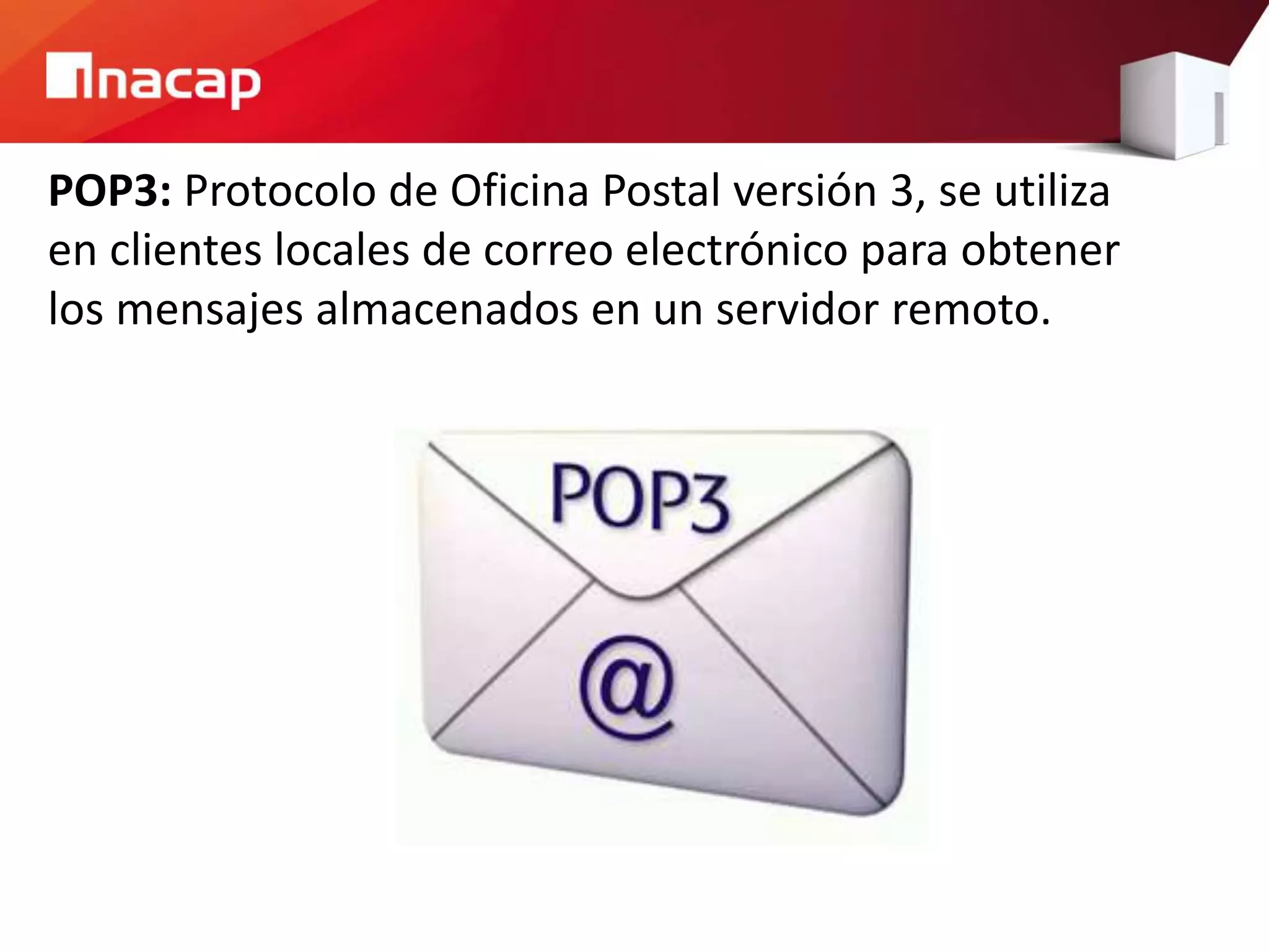 POP3: Protocolo de Oficina Postal versión 3, se utiliza
en clientes locales de correo electrónico para obtener
los mensajes almacenados en un servidor remoto.
 