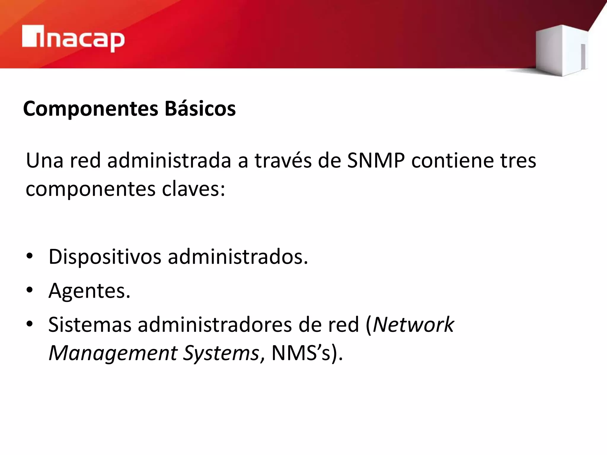 Componentes Básicos
Una red administrada a través de SNMP contiene tres
componentes claves:
• Dispositivos administrados.
• Agentes.
• Sistemas administradores de red (Network
Management Systems, NMS’s).
 