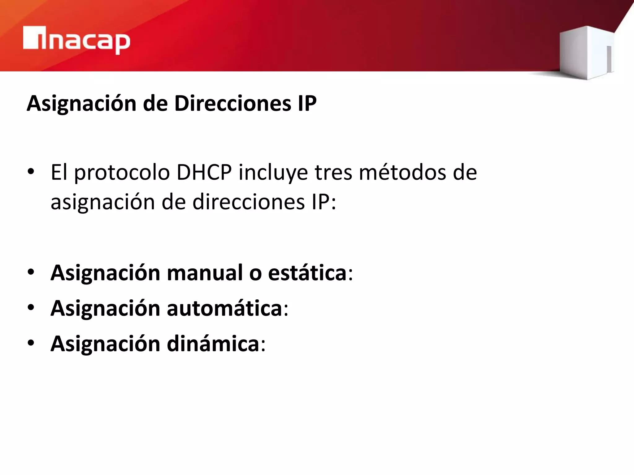 Asignación de Direcciones IP
• El protocolo DHCP incluye tres métodos de
asignación de direcciones IP:
• Asignación manual o estática:
• Asignación automática:
• Asignación dinámica:
 