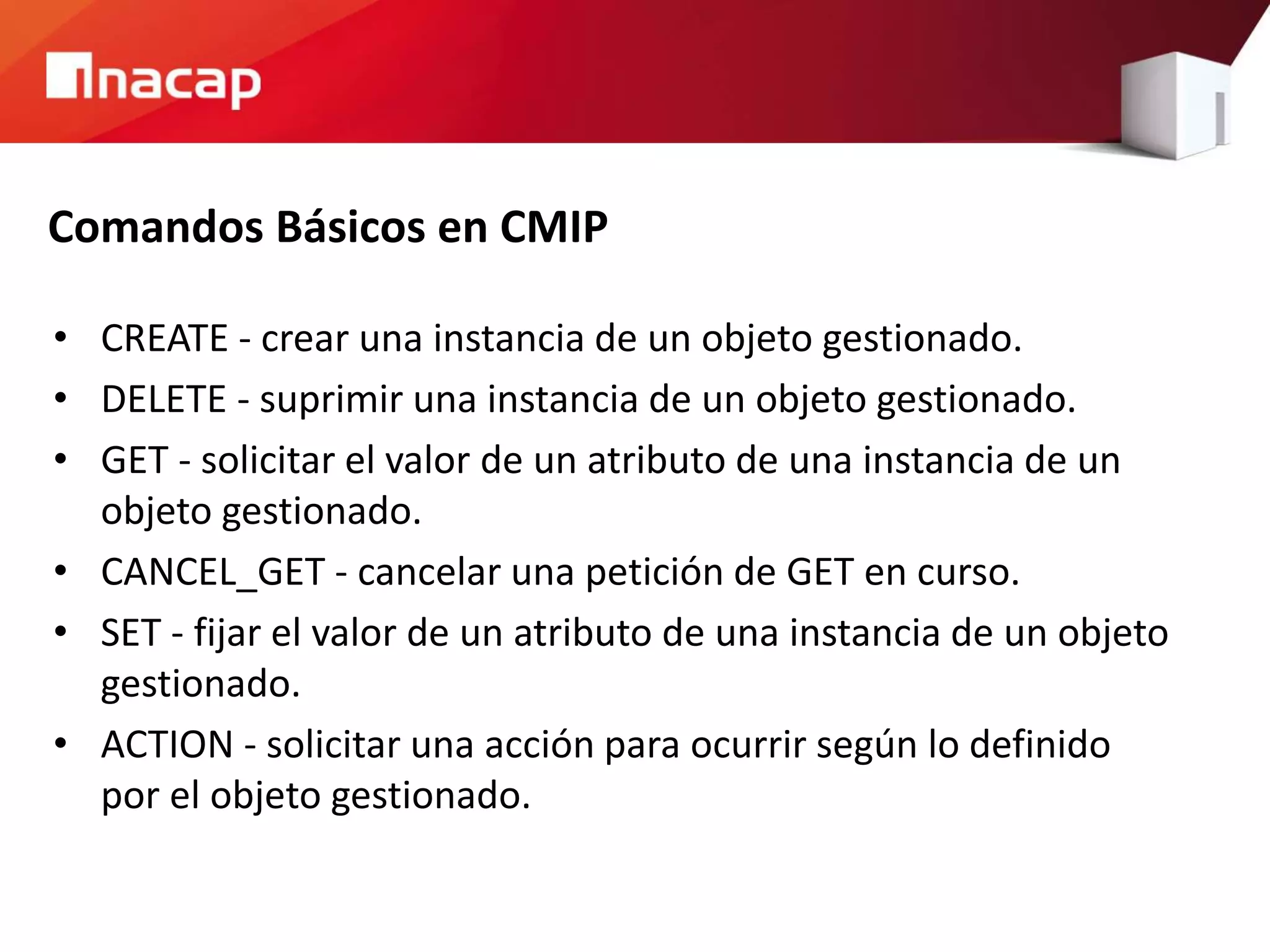 Comandos Básicos en CMIP
• CREATE - crear una instancia de un objeto gestionado.
• DELETE - suprimir una instancia de un objeto gestionado.
• GET - solicitar el valor de un atributo de una instancia de un
objeto gestionado.
• CANCEL_GET - cancelar una petición de GET en curso.
• SET - fijar el valor de un atributo de una instancia de un objeto
gestionado.
• ACTION - solicitar una acción para ocurrir según lo definido
por el objeto gestionado.
 