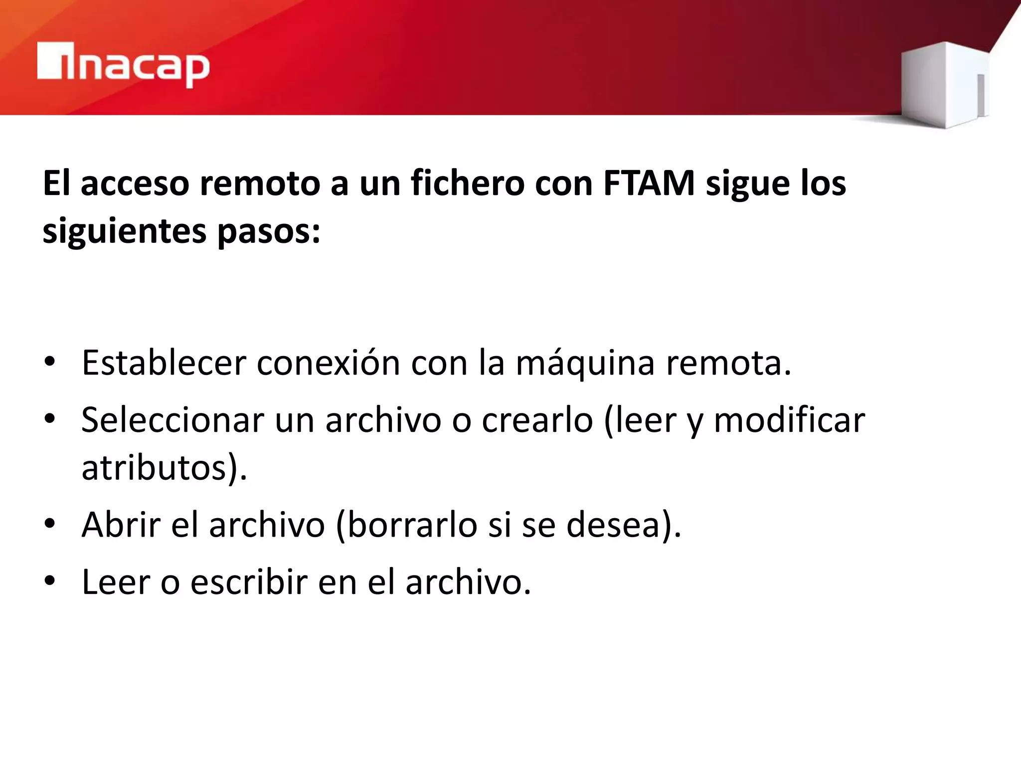 El acceso remoto a un fichero con FTAM sigue los
siguientes pasos:
• Establecer conexión con la máquina remota.
• Seleccionar un archivo o crearlo (leer y modificar
atributos).
• Abrir el archivo (borrarlo si se desea).
• Leer o escribir en el archivo.
 