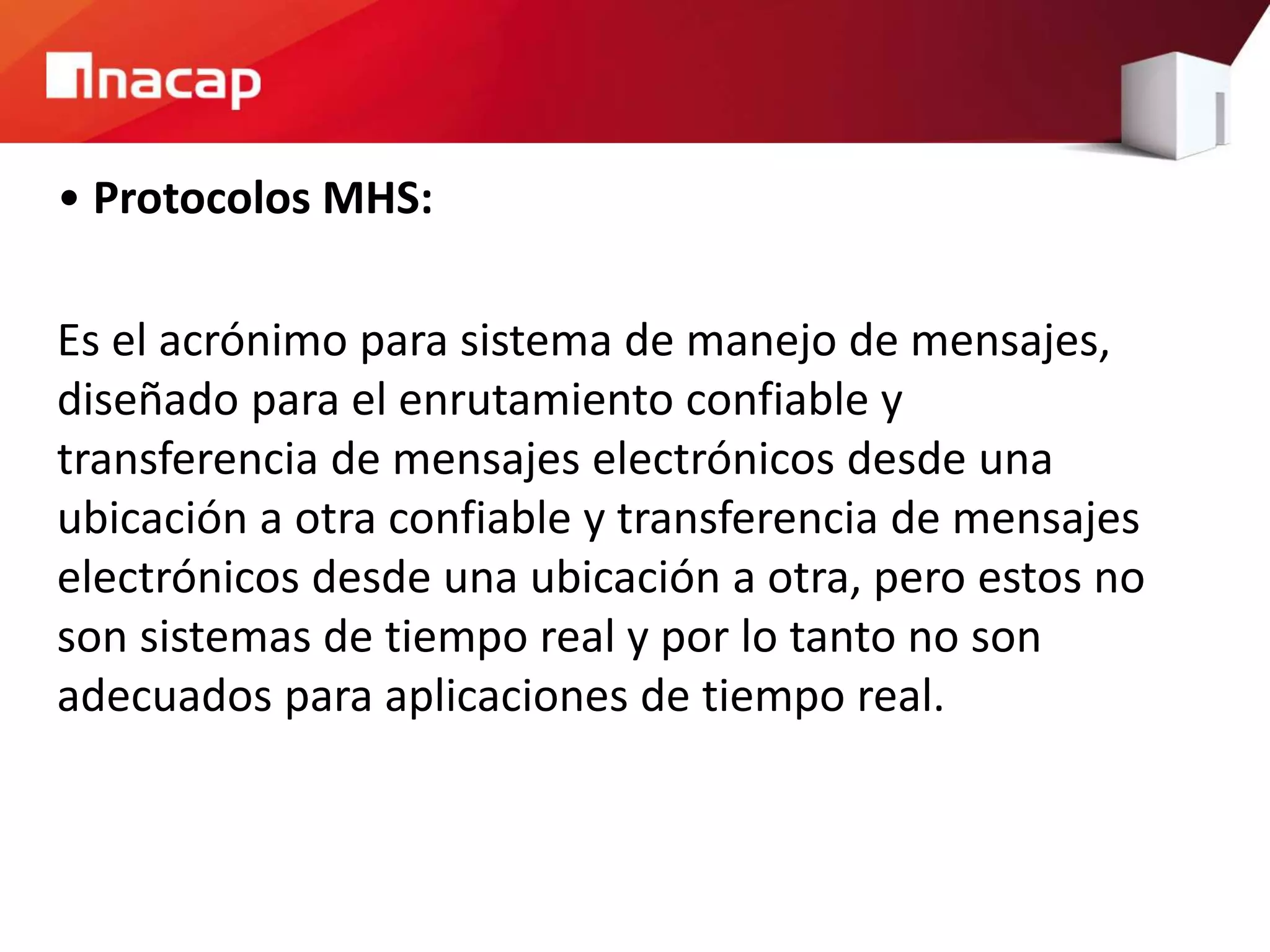 • Protocolos MHS:
Es el acrónimo para sistema de manejo de mensajes,
diseñado para el enrutamiento confiable y
transferencia de mensajes electrónicos desde una
ubicación a otra confiable y transferencia de mensajes
electrónicos desde una ubicación a otra, pero estos no
son sistemas de tiempo real y por lo tanto no son
adecuados para aplicaciones de tiempo real.
 