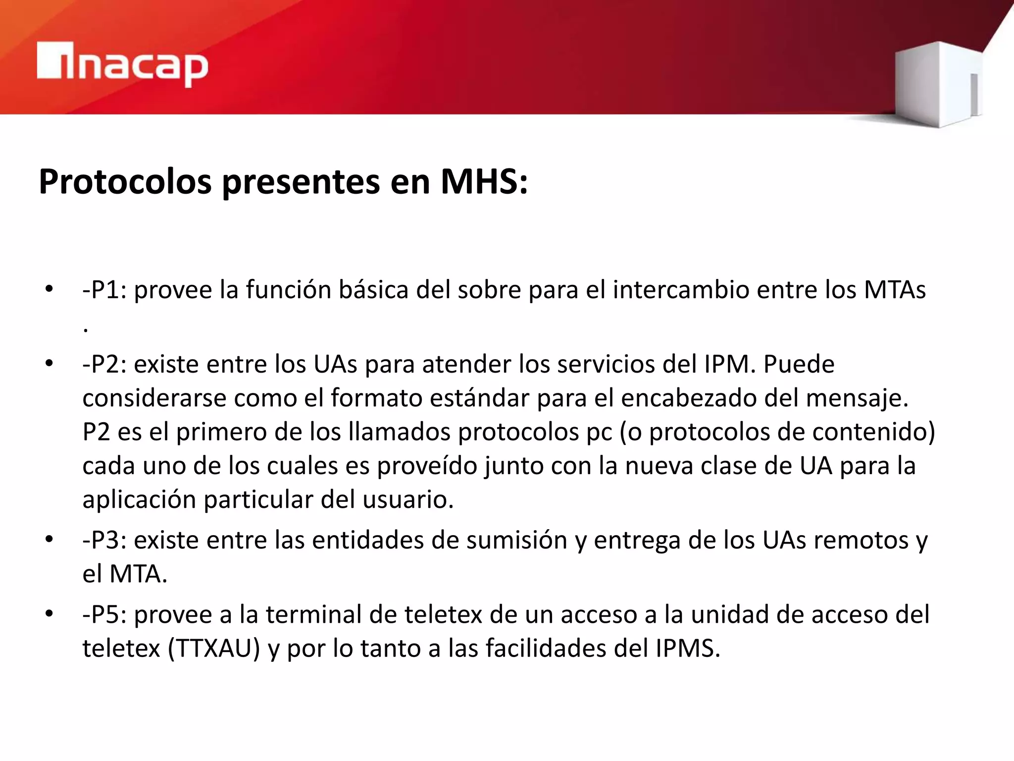 Protocolos presentes en MHS:
• -P1: provee la función básica del sobre para el intercambio entre los MTAs
.
• -P2: existe entre los UAs para atender los servicios del IPM. Puede
considerarse como el formato estándar para el encabezado del mensaje.
P2 es el primero de los llamados protocolos pc (o protocolos de contenido)
cada uno de los cuales es proveído junto con la nueva clase de UA para la
aplicación particular del usuario.
• -P3: existe entre las entidades de sumisión y entrega de los UAs remotos y
el MTA.
• -P5: provee a la terminal de teletex de un acceso a la unidad de acceso del
teletex (TTXAU) y por lo tanto a las facilidades del IPMS.
 