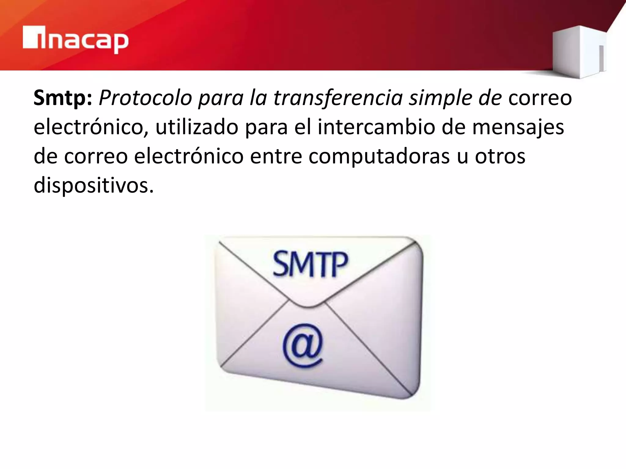Smtp: Protocolo para la transferencia simple de correo
electrónico, utilizado para el intercambio de mensajes
de correo electrónico entre computadoras u otros
dispositivos.
 