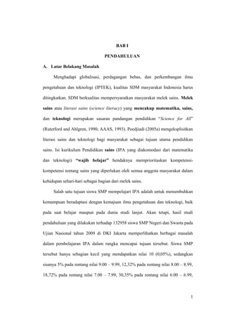 BAB I
PENDAHULUAN
A. Latar Belakang Masalah
Menghadapi globalisasi, perdagangan bebas, dan perkembangan ilmu
pengetahuan dan teknologi (IPTEK), kualitas SDM masyarakat Indonesia harus
ditingkatkan. SDM berkualitas mempersyaratkan masyarakat melek sains. Melek
sains atau literasi sains (science literacy) yang mencakup matematika, sains,
dan teknologi merupakan sasaran pandangan pendidikan “Science for All”
(Ruterford and Ahlgren, 1990; AAAS, 1993). Poedjiadi (2005a) mengeksplisitkan
literasi sains dan teknologi bagi masyarakat sebagai tujuan utama pendidikan
sains. Isi kurikulum Pendidikan sains (IPA yang diakomodasi dari matematika
dan teknologi) “wajib belajar” hendaknya memprioritaskan kompetensi-
kompetensi tentang sains yang diperlukan oleh semua anggota masyarakat dalam
kehidupan sehari-hari sebagai bagian dari melek sains.
Salah satu tujuan siswa SMP mempelajari IPA adalah untuk menumbuhkan
kemampuan beradaptasi dengan kemajuan ilmu pengetahuan dan teknologi, baik
pada saat belajar maupun pada dunia studi lanjut. Akan tetapi, hasil studi
pendahuluan yang dilakukan terhadap 132958 siswa SMP Negeri dan Swasta pada
Ujian Nasional tahun 2009 di DKI Jakarta memperlihatkan berbagai masalah
dalam pembelajaran IPA dalam rangka mencapai tujuan tersebut. Siswa SMP
tersebut hanya sebagian kecil yang mendapatkan nilai 10 (0,05%), sedangkan
sisanya 5% pada rentang nilai 9.00 – 9.99, 12,32% pada rentang nilai 8.00 – 8.99,
18,72% pada rentang nilai 7.00 – 7.99, 30,35% pada rentang nilai 6.00 – 6.99,
1
 