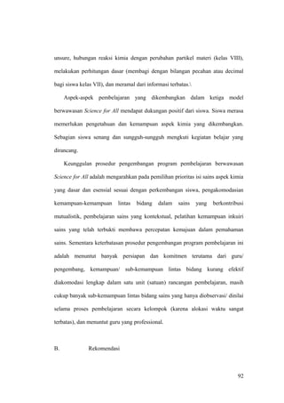 unsure, hubungan reaksi kimia dengan perubahan partikel materi (kelas VIII),
melakukan perhitungan dasar (membagi dengan bilangan pecahan atau decimal
bagi siswa kelas VII), dan meramal dari informasi terbatas.
Aspek-aspek pembelajaran yang dikembangkan dalam ketiga model
berwawasan Science for All mendapat dukungan positif dari siswa. Siswa merasa
memerlukan pengetahuan dan kemampuan aspek kimia yang dikembangkan.
Sebagian siswa senang dan sungguh-sungguh mengkuti kegiatan belajar yang
dirancang.
Keunggulan prosedur pengembangan program pembelajaran berwawasan
Science for All adalah mengarahkan pada pemilihan prioritas isi sains aspek kimia
yang dasar dan esensial sesuai dengan perkembangan siswa, pengakomodasian
kemampuan-kemampuan lintas bidang dalam sains yang berkontribusi
mutualistik, pembelajaran sains yang kontekstual, pelatihan kemampuan inkuiri
sains yang telah terbukti membawa percepatan kemajuan dalam pemahaman
sains. Sementara keterbatasan prosedur pengembangan program pembelajaran ini
adalah menuntut banyak persiapan dan komitmen terutama dari guru/
pengembang, kemampuan/ sub-kemampuan lintas bidang kurang efektif
diakomodasi lengkap dalam satu unit (satuan) rancangan pembelajaran, masih
cukup banyak sub-kemampuan lintas bidang sains yang hanya diobservasi/ dinilai
selama proses pembelajaran secara kelompok (karena alokasi waktu sangat
terbatas), dan menuntut guru yang professional.
B. Rekomendasi
92
 