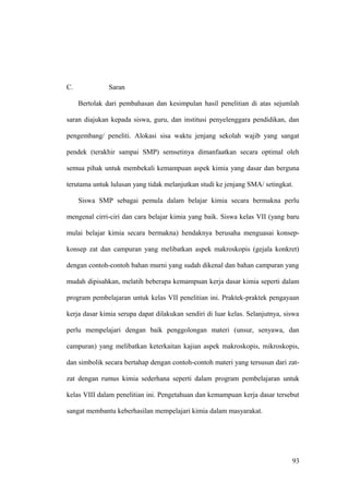 C. Saran
Bertolak dari pembahasan dan kesimpulan hasil penelitian di atas sejumlah
saran diajukan kepada siswa, guru, dan institusi penyelenggara pendidikan, dan
pengembang/ peneliti. Alokasi sisa waktu jenjang sekolah wajib yang sangat
pendek (terakhir sampai SMP) semsetinya dimanfaatkan secara optimal oleh
semua pihak untuk membekali kemampuan aspek kimia yang dasar dan berguna
terutama untuk lulusan yang tidak melanjutkan studi ke jenjang SMA/ setingkat.
Siswa SMP sebagai pemula dalam belajar kimia secara bermakna perlu
mengenal cirri-ciri dan cara belajar kimia yang baik. Siswa kelas VII (yang baru
mulai belajar kimia secara bermakna) hendaknya berusaha menguasai konsep-
konsep zat dan campuran yang melibatkan aspek makroskopis (gejala konkret)
dengan contoh-contoh bahan murni yang sudah dikenal dan bahan campuran yang
mudah dipisahkan, melatih beberapa kemampuan kerja dasar kimia seperti dalam
program pembelajaran untuk kelas VII penelitian ini. Praktek-praktek pengayaan
kerja dasar kimia serupa dapat dilakukan sendiri di luar kelas. Selanjutnya, siswa
perlu mempelajari dengan baik penggolongan materi (unsur, senyawa, dan
campuran) yang melibatkan keterkaitan kajian aspek makroskopis, mikroskopis,
dan simbolik secara bertahap dengan contoh-contoh materi yang tersusun dari zat-
zat dengan rumus kimia sederhana seperti dalam program pembelajaran untuk
kelas VIII dalam penelitian ini. Pengetahuan dan kemampuan kerja dasar tersebut
sangat membantu keberhasilan mempelajari kimia dalam masyarakat.
93
 