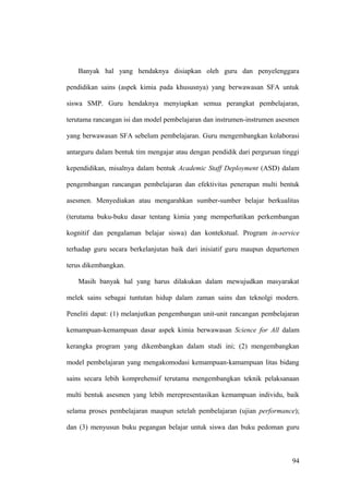 Banyak hal yang hendaknya disiapkan oleh guru dan penyelenggara
pendidikan sains (aspek kimia pada khususnya) yang berwawasan SFA untuk
siswa SMP. Guru hendaknya menyiapkan semua perangkat pembelajaran,
terutama rancangan isi dan model pembelajaran dan instrumen-instrumen asesmen
yang berwawasan SFA sebelum pembelajaran. Guru mengembangkan kolaborasi
antarguru dalam bentuk tim mengajar atau dengan pendidik dari perguruan tinggi
kependidikan, misalnya dalam bentuk Academic Staff Deployment (ASD) dalam
pengembangan rancangan pembelajaran dan efektivitas penerapan multi bentuk
asesmen. Menyediakan atau mengarahkan sumber-sumber belajar berkualitas
(terutama buku-buku dasar tentang kimia yang memperhatikan perkembangan
kognitif dan pengalaman belajar siswa) dan kontekstual. Program in-service
terhadap guru secara berkelanjutan baik dari inisiatif guru maupun departemen
terus dikembangkan.
Masih banyak hal yang harus dilakukan dalam mewujudkan masyarakat
melek sains sebagai tuntutan hidup dalam zaman sains dan teknolgi modern.
Peneliti dapat: (1) melanjutkan pengembangan unit-unit rancangan pembelajaran
kemampuan-kemampuan dasar aspek kimia berwawasan Science for All dalam
kerangka program yang dikembangkan dalam studi ini; (2) mengembangkan
model pembelajaran yang mengakomodasi kemampuan-kamampuan litas bidang
sains secara lebih komprehensif terutama mengembangkan teknik pelaksanaan
multi bentuk asesmen yang lebih merepresentasikan kemampuan individu, baik
selama proses pembelajaran maupun setelah pembelajaran (ujian performance);
dan (3) menyusun buku pegangan belajar untuk siswa dan buku pedoman guru
94
 