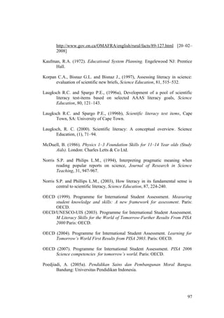 http://www.gov.on.ca/OMAFRA/english/rural/facts/89-127.html [20–02–
2008]
Kaufman, R.A. (1972). Educational System Planning. Engelewood NJ: Prentice
Hall.
Korpan C.A., Bisnaz G.L. and Bisnaz J., (1997), Assessing literacy in science:
evaluation of scientific new briefs, Science Education, 81, 515–532.
Laugksch R.C. and Spargo P.E., (1996a), Development of a pool of scientific
literacy test-items based on selected AAAS literacy goals, Science
Education, 80, 121–143.
Laugksch R.C. and Spargo P.E., (1996b), Scientific literacy test items, Cape
Town, SA: University of Cape Town.
Laugksch, R. C. (2000). Scientific literacy: A conceptual overview. Science
Education, (1), 71–94.
McDuell, B. (1986). Physics 1–3 Foundation Skills for 11–14 Year olds (Study
Aids). London: Charles Letts & Co Ltd.
Norris S.P. and Philips L.M., (1994), Interpreting pragmatic meaning when
reading popular reports on science, Journal of Research in Science
Teaching, 31, 947-967.
Norris S.P. and Phillips L.M., (2003), How literacy in its fundamental sense is
central to scientific literacy, Science Education, 87, 224-240.
OECD (1999). Programme for International Student Assessment. Measuring
student knowledge and skills: A new framework for assessment. Paris:
OECD.
OECD/UNESCO-UIS (2003). Programme for International Student Assessment.
M Literacy Skills for the World of Tomorrow-Further Results From PISA
2000 Paris: OECD.
OECD (2004). Programme for International Student Assessment. Learning for
Tomorrow’s World First Results from PISA 2003. Paris: OECD.
OECD (2007). Programme for International Student Assessment. PISA 2006
Science competencies for tomorrow’s world. Paris: OECD.
Poedjiadi, A. (2005a). Pendidikan Sains dan Pembangunan Moral Bangsa.
Bandung: Universitas Pendidikan Indonesia.
97
 