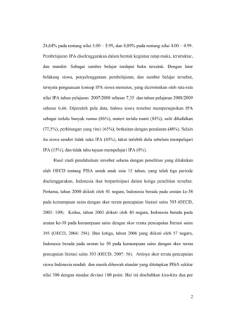 24,64% pada rentang nilai 5.00 – 5.99, dan 8,89% pada rentang nilai 4.00 – 4.99.
Pembelajaran IPA diselenggarakan dalam bentuk kegiatan tatap muka, terstruktur,
dan mandiri. Sebagai sumber belajar terdapat buku tercetak. Dengan latar
belakang siswa, penyelenggaraan pembelajaran, dan sumber belajar tersebut,
ternyata penguasaan konsep IPA siswa menurun, yang dicerminkan oleh rata-rata
nilai IPA tahun pelajaran 2007/2008 sebesar 7,35 dan tahun pelajaran 2008/2009
sebesar 6,66. Diperoleh pula data, bahwa siswa tersebut mempersepsikan IPA
sebagai terlalu banyak rumus (86%), materi terlalu rumit (84%), sulit dihafalkan
(77,5%), perhitungan yang rinci (65%), berkaitan dengan penalaran (48%). Selain
itu siswa sendiri tidak suka IPA (43%), takut terlebih dulu sebelum mempelajari
IPA (15%), dan tidak tahu tujuan mempelajari IPA (8%).
Hasil studi pendahuluan tersebut selaras dengan penelitian yang dilakukan
oleh OECD tentang PISA untuk anak usia 15 tahun, yang telah tiga periode
diselenggarakan, Indonesia ikut berpartisipasi dalam ketiga penelitian tersebut.
Pertama, tahun 2000 diikuti oleh 41 negara, Indonesia berada pada urutan ke-38
pada kemampuan sains dengan skor rerata pencapaian literasi sains 393 (OECD,
2003: 109). Kedua, tahun 2003 diikuti oleh 40 negara, Indonesia berada pada
urutan ke-38 pada kemampuan sains dengan skor rerata pencapaian literasi sains
395 (OECD, 2004: 294). Dan ketiga, tahun 2006 yang diikuti oleh 57 negara,
Indonesia berada pada urutan ke 50 pada kemampuan sains dengan skor rerata
pencapaian literasi sains 393 (OECD, 2007: 56). Artinya skor rerata pencapaian
siswa Indonesia rendah dan masih dibawah standar yang ditetapkan PISA sekitar
nilai 500 dengan standar deviasi 100 point. Hal ini disebabkan kira-kira dua per
2
 