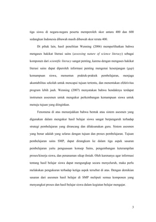 tiga siswa di negara-negara peserta memperoleh skor antara 400 dan 600
sedangkan Indonesia dibawah masih dibawah skor rerata 400.
Di pihak lain, hasil penelitian Wenning (2006) memperlihatkan bahwa
mengases hakikat literasi sains (assessing nature of science literacy) sebagai
komponen dari scientific literacy sangat penting, karena dengan mengases hakikat
literasi sains dapat diperoleh informasi penting mengenai kesenjangan (gap)
kemampuan siswa, menuntun praktek-praktek pembelajaran, menjaga
akuntabilitas sekolah untuk mencapai tujuan tertentu, dan menentukan efektivitas
program lebih jauh. Wenning (2007) menyatakan bahwa hendaknya terdapat
instrumen assesmen untuk mengukur perkembangan kemampuan siswa untuk
menuju tujuan yang diinginkan.
Fenomena di atas menunjukkan bahwa bentuk atau sistem asesmen yang
digunakan dalam mengukur hasil belajar siswa sangat berpengaruh terhadap
strategi pembelajaran yang dirancang dan dilaksanakan guru. Sistem asesmen
yang benar adalah yang selaras dengan tujuan dan proses pembelajaran. Tujuan
pembelajaran sains SMP, dapat dirangkum ke dalam tiga aspek sasaran
pembelajaran yaitu penguasaan konsep Sains, pengembangan keterampilan
proses/kinerja siswa, dan penanaman sikap ilmiah. Oleh karenanya agar informasi
tentang hasil belajar siswa dapat mengungkap secara menyeluruh, maka perlu
melakukan pengukuran terhadap ketiga aspek tersebut di atas. Dengan demikian
sasaran dari asesmen hasil belajar di SMP meliputi semua komponen yang
menyangkut proses dan hasil belajar siswa dalam kegiatan belajar mengajar.
3
 