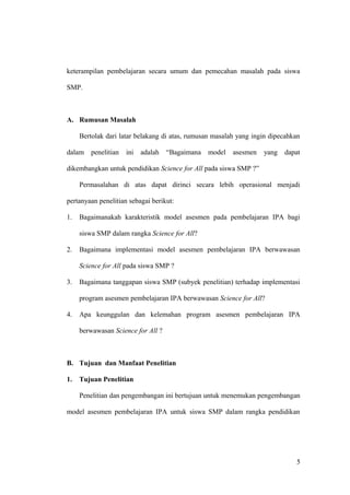 keterampilan pembelajaran secara umum dan pemecahan masalah pada siswa
SMP.
A. Rumusan Masalah
Bertolak dari latar belakang di atas, rumusan masalah yang ingin dipecahkan
dalam penelitian ini adalah “Bagaimana model asesmen yang dapat
dikembangkan untuk pendidikan Science for All pada siswa SMP ?”
Permasalahan di atas dapat dirinci secara lebih operasional menjadi
pertanyaan penelitian sebagai berikut:
1. Bagaimanakah karakteristik model asesmen pada pembelajaran IPA bagi
siswa SMP dalam rangka Science for All?
2. Bagaimana implementasi model asesmen pembelajaran IPA berwawasan
Science for All pada siswa SMP ?
3. Bagaimana tanggapan siswa SMP (subyek penelitian) terhadap implementasi
program asesmen pembelajaran IPA berwawasan Science for All?
4. Apa keunggulan dan kelemahan program asesmen pembelajaran IPA
berwawasan Science for All ?
B. Tujuan dan Manfaat Penelitian
1. Tujuan Penelitian
Penelitian dan pengembangan ini bertujuan untuk menemukan pengembangan
model asesmen pembelajaran IPA untuk siswa SMP dalam rangka pendidikan
5
 