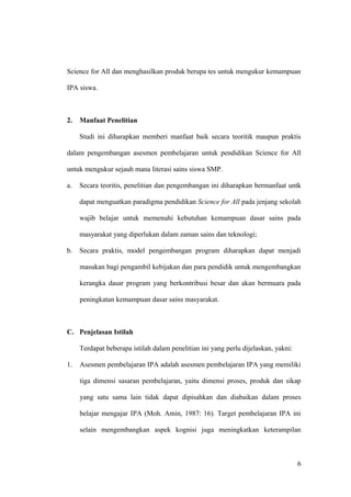 Science for All dan menghasilkan produk berupa tes untuk mengukur kemampuan
IPA siswa.
2. Manfaat Penelitian
Studi ini diharapkan memberi manfaat baik secara teoritik maupun praktis
dalam pengembangan asesmen pembelajaran untuk pendidikan Science for All
untuk mengukur sejauh mana literasi sains siswa SMP.
a. Secara teoritis, penelitian dan pengembangan ini diharapkan bermanfaat untk
dapat menguatkan paradigma pendidikan Science for All pada jenjang sekolah
wajib belajar untuk memenuhi kebutuhan kemampuan dasar sains pada
masyarakat yang diperlukan dalam zaman sains dan teknologi;
b. Secara praktis, model pengembangan program diharapkan dapat menjadi
masukan bagi pengambil kebijakan dan para pendidik untuk mengembangkan
kerangka dasar program yang berkontribusi besar dan akan bermuara pada
peningkatan kemampuan dasar sains masyarakat.
C. Penjelasan Istilah
Terdapat beberapa istilah dalam penelitian ini yang perlu dijelaskan, yakni:
1. Asesmen pembelajaran IPA adalah asesmen pembelajaran IPA yang memiliki
tiga dimensi sasaran pembelajaran, yaitu dimensi proses, produk dan sikap
yang satu sama lain tidak dapat dipisahkan dan diabaikan dalam proses
belajar mengajar IPA (Moh. Amin, 1987: 16). Target pembelajaran IPA ini
selain mengembangkan aspek kognisi juga meningkatkan keterampilan
6
 