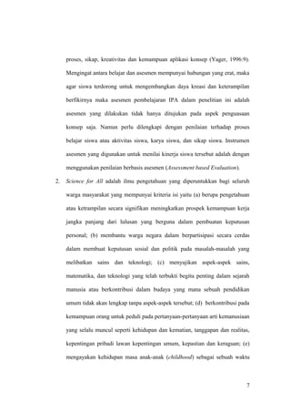 proses, sikap, kreativitas dan kemampuan aplikasi konsep (Yager, 1996:9).
Mengingat antara belajar dan asesmen mempunyai hubungan yang erat, maka
agar siswa terdorong untuk mengembangkan daya kreasi dan keterampilan
berfikirnya maka asesmen pembelajaran IPA dalam penelitian ini adalah
asesmen yang dilakukan tidak hanya ditujukan pada aspek penguasaan
konsep saja. Namun perlu dilengkapi dengan penilaian terhadap proses
belajar siswa atau aktivitas siswa, karya siswa, dan sikap siswa. Instrumen
asesmen yang digunakan untuk menilai kinerja siswa tersebut adalah dengan
menggunakan penilaian berbasis asesmen (Assessment based Evaluation).
2. Science for All adalah ilmu pengetahuan yang diperuntukkan bagi seluruh
warga masyarakat yang mempunyai kriteria isi yaitu (a) berupa pengetahuan
atau ketrampilan secara signifikan meningkatkan prospek kemampuan kerja
jangka panjang dari lulusan yang berguna dalam pembuatan keputusan
personal; (b) membantu warga negara dalam berpartisipasi secara cerdas
dalam membuat keputusan sosial dan politik pada masalah-masalah yang
melibatkan sains dan teknologi; (c) menyajikan aspek-aspek sains,
matematika, dan teknologi yang telah terbukti begitu penting dalam sejarah
manusia atau berkontribusi dalam budaya yang mana sebuah pendidikan
umum tidak akan lengkap tanpa aspek-aspek tersebut; (d) berkontribusi pada
kemampuan orang untuk peduli pada pertanyaan-pertanyaan arti kemanusiaan
yang selalu muncul seperti kehidupan dan kematian, tanggapan dan realitas,
kepentingan pribadi lawan kepentingan umum, kepastian dan keraguan; (e)
mengayakan kehidupan masa anak-anak (childhood) sebagai sebuah waktu
7
 