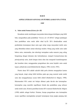 BAB II
ASPEK LITERASI SAINS DALAM PEMBELAJARAN IPA UNTUK
SMP
A. Sains untuk Semua (Science for All)
Kesadaran untuk membangun masyarakat dunia dengan kehidupan yang lebih
baik, mengarahkan pada pendidikan “Science for All (SFA)” sebagai pandangan
baru pendidikan sains mulai akhir abad ke-20. SFA dimaksudkan untuk
pembekalan kemampuan dasar sains agar setiap warga masyarakat melek sains
yang dibutuhkan dalam zaman teknologi modern. Orang yang melek sains sadar
bahwa sains, matematika, dan teknologi merupakan usaha manusia yang saling
bergantung dengan kekuatan dan kelemahannya; mengerti konsep-konsep dan
prinsip-prinsip sains, akrab dengan dunia alam dan mengenali keanekaragaman
dan keutuhan alam; menggunakan pengetahuan dan caran berpikir sains untuk
tujuan pribadi dan sosial (Rutherford & Ahlgren, 1990; AAAS, 1993).
Premis dasar SFA adalah sekolah tidak perlu diminta mengajarkan konten
yang banyak, tetapi cukup lebih berfokus pada apa yang esensial untuk melek
sains dan mengajarkannya secara lebih efektif (Rutherford & Ahlgren, 1990).
Rekomendasi SFA untuk inti belajar dibatasi pada ide-ide dan ketrampilan-
ketrampilan yang memiliki signifikansi ilmiah dan pendidikan yang terbesar
untuk melek sains. Kriteria pemilihan konten SFA menurut Rutherford & Ahlgren
(1990) adalah sebagai berikut. Pertama, berupa pengetahuan atau ketrampilan
secara signifikan meningkatkan prospek kemampuan kerja jangka panjang dari
10
 