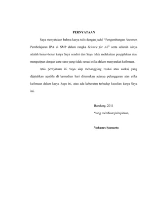 PERNYATAAN
Saya menyatakan bahwa karya tulis dengan judul “Pengembangan Asesmen
Pembelajaran IPA di SMP dalam rangka Science for All” serta seluruh isinya
adalah benar-benar karya Saya sendiri dan Saya tidak melakukan penjiplakan atau
mengutipan dengan cara-cara yang tidak sesuai etika dalam masyarakat keilmuan.
Atas pernyataan ini Saya siap menanggung resiko atau sanksi yang
dijatuhkan apabila di kemudian hari ditemukan adanya pelanggaran atas etika
keilmuan dalam karya Saya ini, atau ada keberatan terhadap keaslian karya Saya
ini.
Bandung, 2011
Yang membuat pernyataan,
Yohanes Soenarto
 