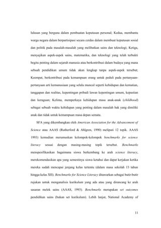lulusan yang berguna dalam pembuatan keputusan personal; Kedua, membantu
warga negara dalam berpartisipasi secara cerdas dalam membuat keputusan sosial
dan politik pada masalah-masalah yang melibatkan sains dan teknologi; Ketiga,
menyajikan aspek-aspek sains, matematika, dan teknologi yang telah terbukti
begitu penting dalam sejarah manusia atau berkontribusi dalam budaya yang mana
sebuah pendidikan umum tidak akan lengkap tanpa aspek-aspek tersebut;
Keempat, berkontribusi pada kemampuan orang untuk peduli pada pertanyaan-
pertanyaan arti kemanusiaan yang selalu muncul seperti kehidupan dan kematian,
tanggapan dan realitas, kepentingan pribadi lawan kepentingan umum, kepastian
dan keraguan; Kelima, memperkaya kehidupan masa anak-anak (childhood)
sebagai sebuah waktu kehidupan yang penting dalam masalah hak yang dimiliki
anak dan tidak untuk kemampuan masa depan semata.
SFA yang dikembangkan oleh American Association for the Advancement of
Science atau AAAS (Rutherford & Ahlgren, 1990) meliputi 12 topik. AAAS
1993) kemudian merumuskan kelompok-kelompok benchmarks for science
literacy sesuai dengan masing-masing topik tersebut. Benchmarks
menspesifikasikan bagaimana siswa berkembang ke arah science literacy,
merekomendasikan apa yang semestinya siswa ketahui dan dapat kerjakan ketika
mereka sudah mencapai jenjang kelas tertentu (dalam masa sekolah 13 tahun
hingga kelas XII). Benchmarks for Science Literacy ditawarkan sebagai butir-butir
rujukan untuk menganalisis kurikulum yang ada atau yang dirancang ke arah
sasaran melek sains (AAAS, 1993). Benchmarks merupakan set outcomes
pendidikan sains (bukan set kurikulum). Lebih lanjut, National Academy of
11
 