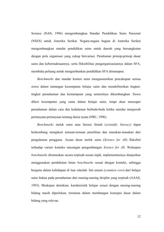 Science (NAS, 1996) mengembangkan Standar Pendidikan Sains Nasional
(NSES) untuk Amerika Serikat. Negara-negara bagian di Amerika Serikat
mengembangkan standar pendidikan sains untuk daerah yang bersangkutan
dengan pola organisasi yang cukup bervariasi. Penekanan prinsip-prinsip dasar
sains dan kebermaknaannya, serta fleksibilitas pengorganisasiannya dalam SFA,
membuka peluang untuk mengembankan pendidikan SFA dimanapun.
Benchmarks dan standar konten sains mengasumsikan pencakupan semua
siswa dalam tantangan kesempatan belajar sains dan mendefinisikan tingkat-
tingkat pemahaman dan kemampuan yang semestinya dikembangkan. Siswa
diberi kesempatan yang sama dalam belajar sains, tetapi akan mencapai
pemahaman dalam cara dan kedalaman berbeda-beda ketika mereka menjawab
pertanyaan-pertanyaan tentang dunia nyata (NRC, 1996).
Benchmarks melek sains atau literasi ilmiah (scientific literacy) dapat
berkembang mengikuti temuan-temuan penelitian dan masukan-masukan dari
pengalaman pengguna. Acuan dasar melek sains (Science for All) fleksibel
terhadap variasi konteks rancangan pengembangan Science for All. Walaupun
benchmarks dirumuskan secara terpisah sesuai topik, implementasinya dianjurkan
menggunakan pendekatan lintas benchmarks sesuai dengan konteks, sehingga
berguna dalam kehidupan di luar sekolah. Inti umum (common core) dari belajar
sains bukan pada pemahaman dari masing-masing disiplin yang terpisah (AAAS,
1993). Meskipun demikian, karakteristik belajar sesuai dengan masing-masing
bidang masih diperlukan, terutama dalam membangun konsepsi dasar dalam
bidang yang relevan.
12
 