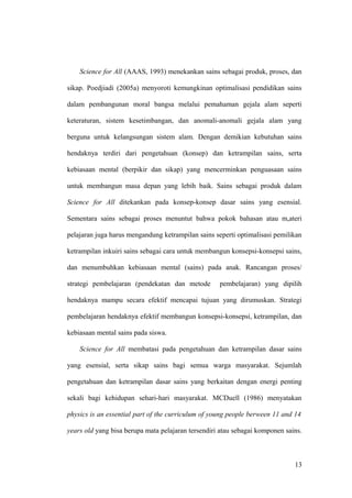 Science for All (AAAS, 1993) menekankan sains sebagai produk, proses, dan
sikap. Poedjiadi (2005a) menyoroti kemungkinan optimalisasi pendidikan sains
dalam pembangunan moral bangsa melalui pemahaman gejala alam seperti
keteraturan, sistem kesetimbangan, dan anomali-anomali gejala alam yang
berguna untuk kelangsungan sistem alam. Dengan demikian kebutuhan sains
hendaknya terdiri dari pengetahuan (konsep) dan ketrampilan sains, serta
kebiasaan mental (berpikir dan sikap) yang mencerminkan penguasaan sains
untuk membangun masa depan yang lebih baik. Sains sebagai produk dalam
Science for All ditekankan pada konsep-konsep dasar sains yang esensial.
Sementara sains sebagai proses menuntut bahwa pokok bahasan atau m,ateri
pelajaran juga harus mengandung ketrampilan sains seperti optimalisasi pemilikan
ketrampilan inkuiri sains sebagai cara untuk membangun konsepsi-konsepsi sains,
dan menumbuhkan kebiasaan mental (sains) pada anak. Rancangan proses/
strategi pembelajaran (pendekatan dan metode pembelajaran) yang dipilih
hendaknya mampu secara efektif mencapai tujuan yang dirumuskan. Strategi
pembelajaran hendaknya efektif membangun konsepsi-konsepsi, ketrampilan, dan
kebiasaan mental sains pada siswa.
Science for All membatasi pada pengetahuan dan ketrampilan dasar sains
yang esensial, serta sikap sains bagi semua warga masyarakat. Sejumlah
pengetahuan dan ketrampilan dasar sains yang berkaitan dengan energi penting
sekali bagi kehidupan sehari-hari masyarakat. MCDuell (1986) menyatakan
physics is an essential part of the curriculum of young people berween 11 and 14
years old yang bisa berupa mata pelajaran tersendiri atau sebagai komponen sains.
13
 