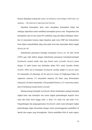 Konten dianjurkan tentang the nature of substances and changes which they can
undergo. ---the material is important and relevant.
Sejumlah ketrampilan dasar sains merupakan ketrampilan hidup dan
sekaligus diperlukan untuk melathkan ketrampilan proses sains. Pengetahuan dan
ketrampilan sains di atas untuk IPA sederhana yang ada dalam kehidupan sehari-
hari di masyarakat kuranya dapat diajarkan pada siswa SMP dan berkontribusi
besar dalam menumbuhkan sikap sains pada siswa dan masyarakat dalam rangka
Science for All.
Keberhasilan perumusan kerangka konseptual Science for All oleh AAAS
(1993) juga telah diikuti dengan keberhasilan perumusan kelompok-kelompok
benchmarks (acuan) melek sains atau literasi sains (scientific literacy) sesuai
dengan 12 topik konten atau kebutuhan dalam SFA untuk Amerika Serikat
(AAAS, 1993). Ke-12 kelompok benchmarks tersebut adalah (1) ciri-ciri sains,
(2) matematika, (3) teknologi, (4) the physical setting, (5) lingkungan hidup, (6)
organisme manusia, (7) masyarakat manusia, (8) dunia yang direncanakan
(rekayasa), (9) dunia matematika, (10) perspektif historis, (11) tema-tema umum,
dan (12) kebiasaan mental (habits of mind).
Masing-masing kelompok benchmarks dirinci berdasarkan jenjang kelompok
tingkat kelas atau kelompok usia sesuai tingkat perkembangan kognitif siswa
yaitu dari kelas kecil hingga kelas 2, kelas 3-5, kelas 6-8, dan kelas 9-12.
Pengembangan dan pengorganisasian benchmarks untuk suatu kelompok tingkat
perkembangan dapat disesuaikan dengan sistem penyelenggaraan pendidikan di
daerah atau negara yang bersangkutan. Sistem pendidikan blok di suatu negara,
14
 