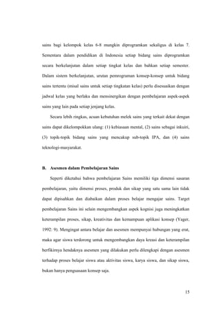 sains bagi kelompok kelas 6-8 mungkin diprogramkan sekaligus di kelas 7.
Sementara dalam pendidikan di Indonesia setiap bidang sains diprogramkan
secara berkelanjutan dalam setiap tingkat kelas dan bahkan setiap semester.
Dalam sistem berkelanjutan, urutan pemrograman konsep-konsep untuk bidang
sains tertentu (misal sains untuk setiap tingkatan kelas) perlu disesuaikan dengan
jadwal kelas yang berlaku dan mensinergikan dengan pembelajaran aspek-aspek
sains yang lain pada setiap jenjang kelas.
Secara lebih ringkas, acuan kebutuhan melek sains yang terkait dekat dengan
sains dapat dikelompokkan ulang: (1) kebiasaan mental, (2) sains sebagai inkuiri,
(3) topik-topik bidang sains yang mencakup sub-topik IPA, dan (4) sains
teknologi-masyarakat.
B. Asesmen dalam Pembelajaran Sains
Seperti diketahui bahwa pembelajaran Sains memiliki tiga dimensi sasaran
pembelajaran, yaitu dimensi proses, produk dan sikap yang satu sama lain tidak
dapat dipisahkan dan diabaikan dalam proses belajar mengajar sains. Target
pembelajaran Sains ini selain mengembangkan aspek kognisi juga meningkatkan
keterampilan proses, sikap, kreativitas dan kemampuan aplikasi konsep (Yager,
1992: 9). Mengingat antara belajar dan asesmen mempunyai hubungan yang erat,
maka agar siswa terdorong untuk mengembangkan daya kreasi dan keterampilan
berfikirnya hendaknya asesmen yang dilakukan perlu dilengkapi dengan asesmen
terhadap proses belajar siswa atau aktivitas siswa, karya siswa, dan sikap siswa,
bukan hanya penguasaan konsep saja.
15
 
