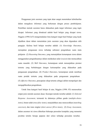 Penggunaan jenis asesmen yang tepat akan sangat menentukan keberhasilan
dalam mengakses informasi yang berkenaan dengan proses pembelajaran.
Pemilihan metode asesmen harus didasarkan pada target informasi yang ingin
dicapai. Informasi yang dimaksud adalah hasil belajar yang dicapai siswa.
Stiggins (1994:3,67) mengemukakan lima kategori target hasil belajar yang layak
dijadikan dasar dalam menentukan jenis asesmen yang akan digunakan oleh
pengajar. Kelima hasil belajar tersebut adalah: (1) Knowledge Outcomes,
merupakan penguasaan siswa terhadap substansi pengetahuan suatu mata
pelajaran (2) Reasoning Outcomes, yang menunjukkan kemampuan siswa dalam
menggunakan pengetahuannya dalam melakukan nalar (reason) dan memecahkan
suatu masalah. (3) Skill Outcomes, kemampuan untuk menunjukkan prestasi
tertentu yang berhubungan dengan keterampilan yang didasarkan pada
penguasaan pengetahuan. (4) Product Outcomes, kemampuan untuk membuat
suatu produk tertentu yang didasarkan pada penguasaan pengetahuan
(5) Affective Outcomes, pencapaian sikap tertentu sebagai akibat mempelajari dan
mengaplikasikan pengetahuan.
Untuk lima kategori hasil belajar di atas, Stiggins (1994: 83) menawarkan
empat jenis metode asesmen dasar. Keempat metode tersebut adalah: (1) Selected
Response Assessment, termasuk ke dalamnya pilihan ganda (multiple-choice
items), benar-salah (true-false items), menjodohkan atau mencocokkan (matching
exercises), dan isian singkat (short answer fill-in items); (2) Essay Assessment,
dalam asesmen ini siswa diberikan beberapa persoalan kompleks yang menuntut
jawaban tertulis berupa paparan dari solusi terhadap persoalan tersebut;
16
 