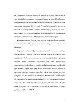 (3) Performance Assessment, merupakan pengukuran langsung terhadap prestasi
yang ditunjukkan siswa dalam proses pembelajaran, terutama didasarkan pada
kegiatan observasi dan evaluasi terhadap proses dimana suatu keterampilan, sikap,
dan produk ditunjukkan oleh siswa; (4) Personal Communication Assessment,
termasuk ke dalamnya adalah pertanyaan-pertanyaan yang diajukan guru selama
pembelajaran, wawancara, perbincangan, percakapan, dan diskusi yang menuntut
munculnya keterampilan siswa dalam mengemukakan jawaban/gagasan.
Kategori asesmen dari Stiggins yang cenderung dapat dipandang sebagai jenis
asemen alternatif adalah performance assessment dan personal communication
assessment.
Performance assessment dan personal communication assessment bercirikan
pengukuran secara langsung (direct) dan autentik terhadap pembelajaran. Yang
menjadi objek Performance Assessment (asesmen kinerja) ini adalah segala yang
berkaitan dengan 'observabel performance' dari siswa. Kinerja yang
memungkinkan untuk diobservasi mungkin saja berkenaan dengan proses kognitif
yang kompleks seperti melakukan analisis, memecahkan masalah, melakukan
percobaan, membuat keputusan, mengukur, bekerja sama dengan yang lain,
pernyataan oral, atau menunjukkan suatu produk. Lebih kompleks lagi kedua jenis
asesmen tersebut dapat digunakan untuk mengases cara berpikir (habit of mind),
cara bekerja, dan perilaku nilai (behaviors of value) dari siswa dalam kehidupan
nyata. Penggunaan jenis asesmen seperti ini sangat berkesuaian dengan efektivitas
pembelajaran (Backer, 2001:248).
17
 
