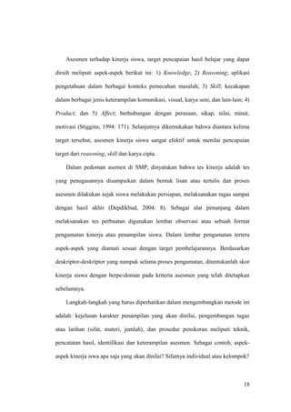 Asesmen terhadap kinerja siswa, target pencapaian hasil belajar yang dapat
diraih meliputi aspek-aspek berikut ini: 1) Knowledge; 2) Reasoning; aplikasi
pengetahuan dalam berbagai konteks pemecahan masalah; 3) Skill; kecakapan
dalam berbagai jenis keterampilan komunikasi, visual, karya seni, dan lain-lain; 4)
Product; dan 5) Affect; berhubungan dengan perasaan, sikap, nilai, minat,
motivasi (Stiggins, 1994: 171). Selanjutnya dikemukakan bahwa diantara kelima
target tersebut, asesmen kinerja siswa sangat efektif untuk menilai pencapaian
target dari reasoning, skill dan karya cipta.
Dalam pedoman asemen di SMP, dinyatakan bahwa tes kinerja adalah tes
yang penugasannya disampaikan dalam bentuk lisan atau tertulis dan proses
asesmen dilakukan sejak siswa melakukan persiapan, melaksanakan tugas sampai
dengan hasil akhir (Depdikbud, 2004: 8). Sebagai alat penunjang dalam
melaksanakan tes perbuatan digunakan lembar observasi atau sebuah format
pengamatan kinerja atau penampilan siswa. Dalam lembar pengamatan tertera
aspek-aspek yang diamati sesuai dengan target pembelajarannya. Berdasarkan
deskriptor-deskriptor yang nampak selama proses pengamatan, ditentukanlah skor
kinerja siswa dengan berpe-doman pada kriteria asesmen yang telah ditetapkan
sebelumnya.
Langkah-langkah yang harus diperhatikan dalam mengembangkan metode ini
adalah: kejelasan karakter penampilan yang akan dinilai, pengembangan tugas
atau latihan (sifat, materi, jumlah), dan prosedur penskoran meliputi teknik,
pencatatan hasil, identifikasi dan keterampilan asesmen. Sebagai contoh, aspek-
aspek kinerja iswa apa saja yang akan dinilai? Sifatnya individual atau kelompok?
18
 