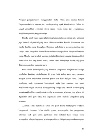 Prosedur penyekorannya menggunakan skala, rubrik atau catatan harian?
Bagaimana kriteria asesmen dari masing-masing aspek kinerja siswa? Selain itu
sangat dibutuhkan pelibatan siswa secara penuh mulai dari perencanaan,
pengembangan dan penggunaannya.
Standar untuk tugas-tugas sebelumnya harus ditetapkan secara jelas termasuk
juga identifikasi prestasi yang harus didemonstrasikan, kondisi demonstrasi dan
standar kualitas yang ditetapkan. Demikian pula kriteria asesmen dari tiap-tiap
kinerja siswa yang akan diamati harus sudah di-mengerti dan disepakati bersama
siswa. Melalui cara tersebut, asesmen terhadap kinerja siswa dapat dirasakan lebih
terbuka dan adil bagi semua siswa, karena siswa mempunyai acuan yang jelas
dalam mengerjakan tugas dari guru.
Pelaksanaan pembelajaran yang berbasis kompetensi menghendaki adanya
perubahan kegiatan pembelajaran di kelas, baik dalam cara guru mengajar
maupun dalam melakukan asesmen proses dan hasil belajar siswa. Dengan
penekanan pada penguasaan kompetensi, maka jenis asesmen juga harus
disesuaikan dengan kekhasan masing-masing kompe-tensi. Bentuk asesmen yang
sama (model pilihan ganda) untuk menilai se-mua mata pelajaran yang selama ini
digunakan oleh guru tidak bisa digunakan untuk menilai kompetensi yang
beragam.
Asesmen kelas merupakan salah satu pilar dalam pembelajaran berbasis
kompetensi. Asesmen kelas adalah proses pengumpulan dan penggunaan
informasi oleh guru untuk pemberian nilai terhadap hasil belajar siswa
berdasarkan tahapan kemajuan belajarnya sehingga didapatkan potret kemampuan
19
 