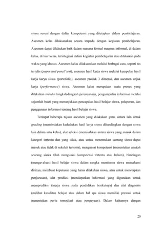 siswa sesuai dengan daftar kompetensi yang ditetapkan dalam pembelajaran.
Asesmen kelas dilaksanakan secara terpadu dengan kegiatan pembelajaran.
Asesmen dapat dilakukan baik dalam suasana formal maupun informal, di dalam
kelas, di luar kelas, terintegrasi dalam kegiatan pembelajaran atau dilakukan pada
waktu yang khusus. Asesmen kelas dilaksanakan melalui berbagai cara, seperti tes
tertulis (paper and pencil test), asesmen hasil kerja siswa melalui kumpulan hasil
kerja karya siswa (portofolio), asesmen produk 3 dimensi, dan asesmen unjuk
kerja (performance) siswa. Asesmen kelas merupakan suatu proses yang
dilakukan melalui langkah-langkah perencanaan, pengumpulan informasi melalui
sejumlah bukti yang menunjukkan pencapaian hasil belajar siswa, pelaporan, dan
penggunaan informasi tentang hasil belajar siswa.
Terdapat beberapa tujuan asesmen yang dilakukan guru, antara lain untuk
grading (membedakan kedudukan hasil kerja siswa dibandingkan dengan siswa
lain dalam satu kelas), alat seleksi (memisahkan antara siswa yang masuk dalam
kategori tertentu dan yang tidak, atau untuk menentukan seorang siswa dapat
masuk atau tidak di sekolah tertentu), menguasai kompetensi (menentukan apakah
seorang siswa telah menguasai kompetensi tertentu atau belum), bimbingan
(mengevaluasi hasil belajar siswa dalam rangka membantu siswa memahami
dirinya, membuat keputusan yang harus dilakukan siswa, atau untuk menetapkan
penjurusan), alat prediksi (mendapatkan informasi yang digunakan untuk
memprediksi kinerja siswa pada pendidikan berikutnya) dan alat diagnosis
(melihat kesulitan belajar atau dalam hal apa siswa memiliki prestasi untuk
menentukan perlu remediasi atau pengayaan). Dalam kaitannya dengan
20
 